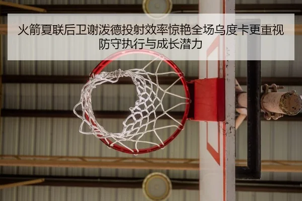 火箭夏联后卫谢泼德投射效率惊艳全场乌度卡更重视防守执行与成长潜力