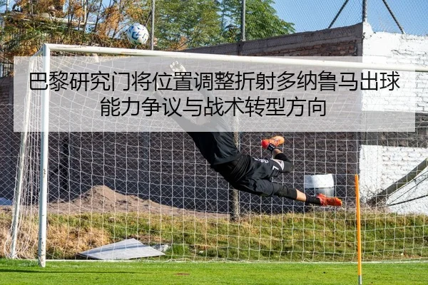 巴黎研究门将位置调整折射多纳鲁马出球能力争议与战术转型方向